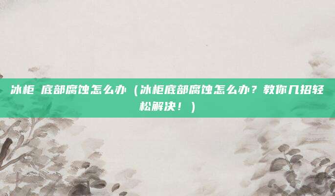 冰柜內底部腐蚀怎么办（冰柜底部腐蚀怎么办？教你几招轻松解决！）