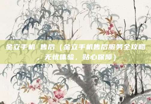 金立手机 售后（金立手机售后服务全攻略，无忧体验，贴心保障）