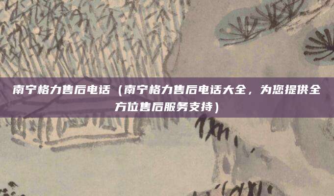南宁格力售后电话（南宁格力售后电话大全，为您提供全方位售后服务支持）