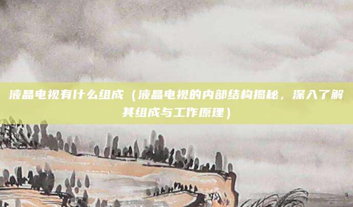 液晶电视有什么组成（液晶电视的内部结构揭秘，深入了解其组成与工作原理）
