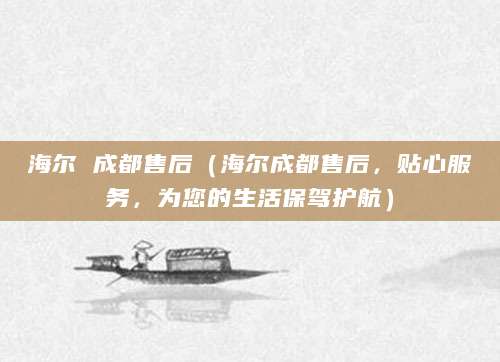 海尔 成都售后（海尔成都售后，贴心服务，为您的生活保驾护航）