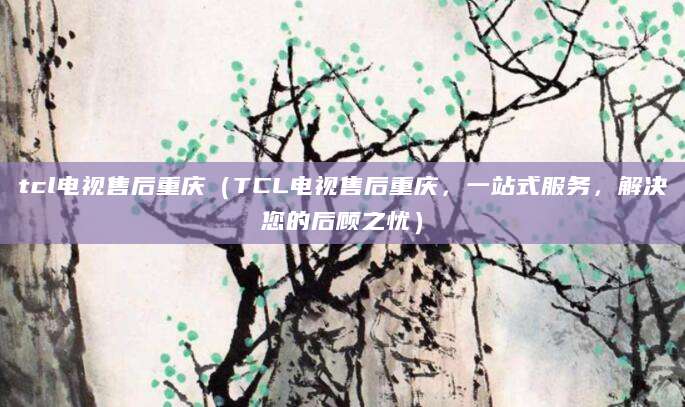 tcl电视售后重庆(TCL电视售后重庆,一站式服务,解决您的后顾之忧)