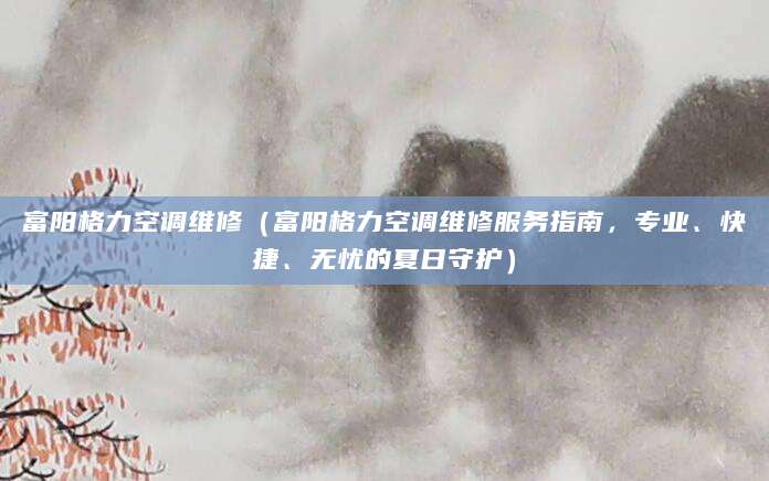 富阳格力空调维修（富阳格力空调维修服务指南，专业、快捷、无忧的夏日守护）