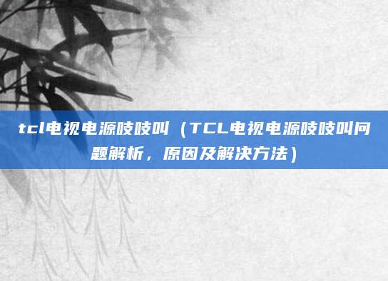 tcl电视电源吱吱叫（TCL电视电源吱吱叫问题解析，原因及解决方法）
