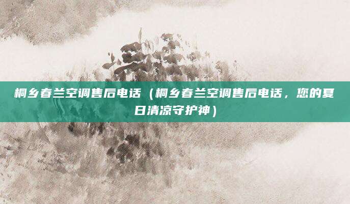 桐乡春兰空调售后电话（桐乡春兰空调售后电话，您的夏日清凉守护神）