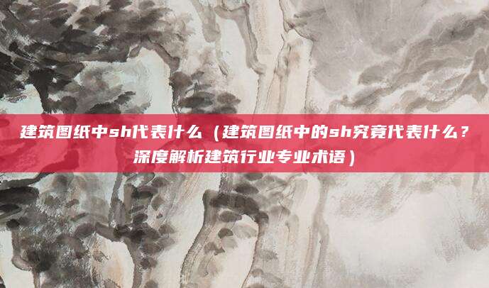 建筑图纸中sh代表什么（建筑图纸中的sh究竟代表什么？深度解析建筑行业专业术语）