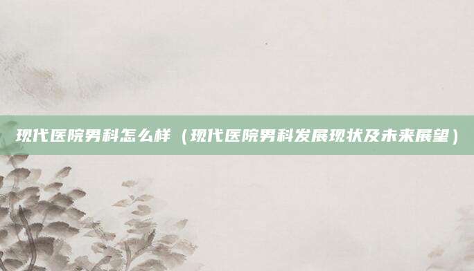 现代医院男科怎么样(现代医院男科发展现状及未来展望)