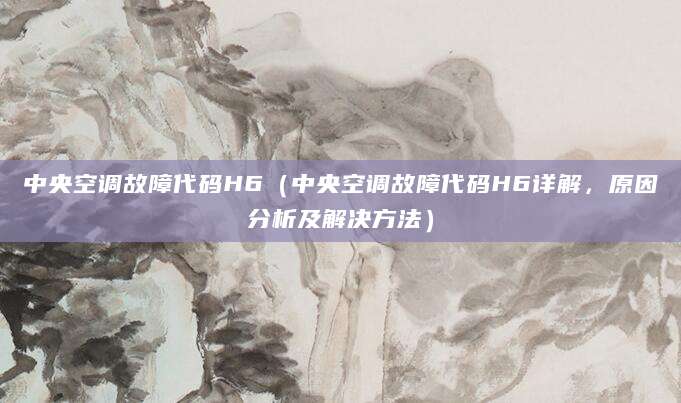 中央空调故障代码H6（中央空调故障代码H6详解，原因分析及解决方法）