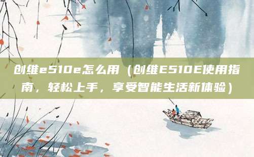 创维e510e怎么用（创维E510E使用指南，轻松上手，享受智能生活新体验）