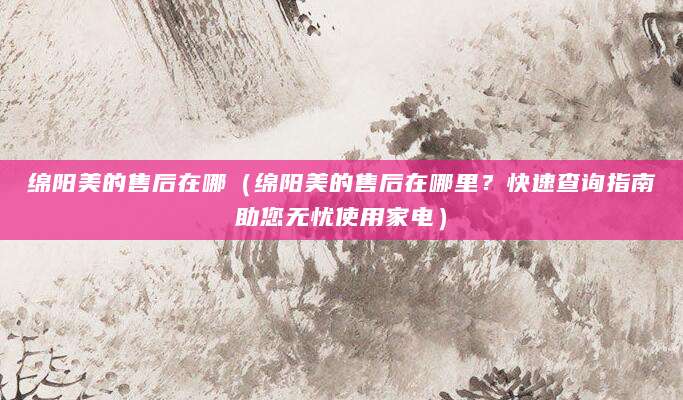 绵阳美的售后在哪(绵阳美的售后在哪里?快速查询指南助您无忧使用家电)