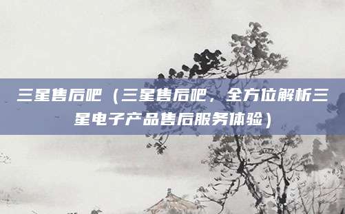 三星售后吧（三星售后吧，全方位解析三星电子产品售后服务体验）