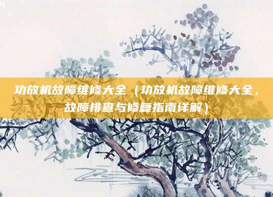 功放机故障维修大全（功放机故障维修大全，故障排查与修复指南详解）