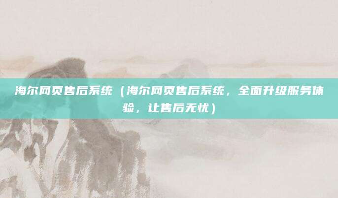 海尔网页售后系统（海尔网页售后系统，全面升级服务体验，让售后无忧）