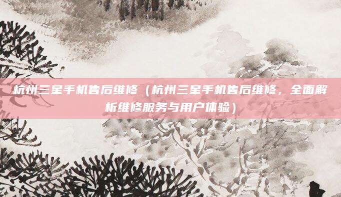 杭州三星手机售后维修（杭州三星手机售后维修，全面解析维修服务与用户体验）