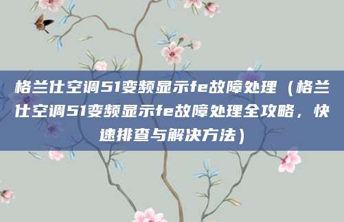 格兰仕空调51变频显示fe故障处理（格兰仕空调51变频显示fe故障处理全攻略，快速排查与解决方法）