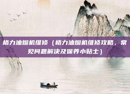 格力油烟机维修（格力油烟机维修攻略，常见问题解决及保养小贴士）