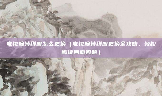 电视偏转线圈怎么更换(电视偏转线圈更换全攻略,轻松解决画面问题)