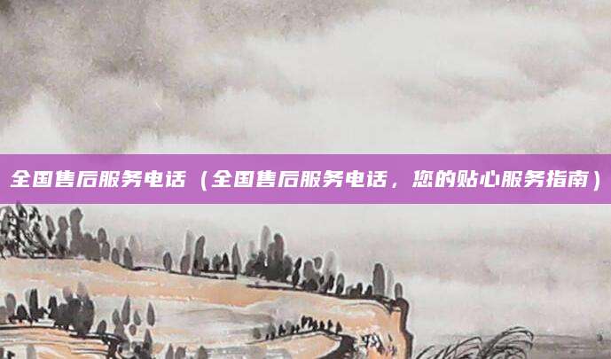 全国售后服务电话（全国售后服务电话，您的贴心服务指南）