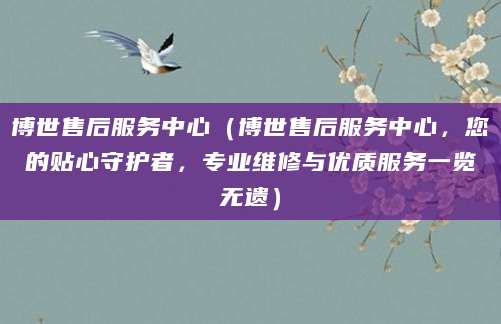 博世售后服务中心(博世售后服务中心,您的贴心守护者,专业维修与优质服务一览无遗)