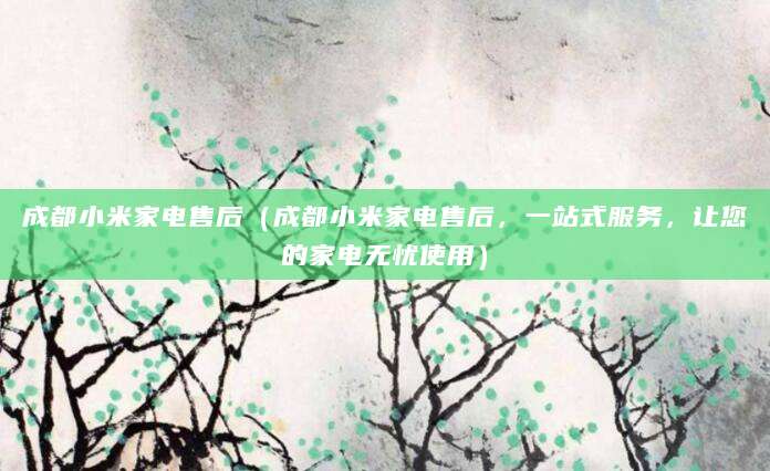 成都小米家电售后(成都小米家电售后,一站式服务,让您的家电无忧使用)