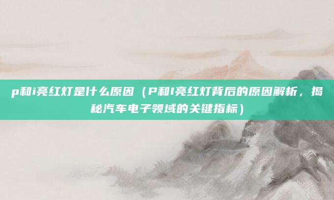 p和i亮红灯是什么原因（P和I亮红灯背后的原因解析，揭秘汽车电子领域的关键指标）