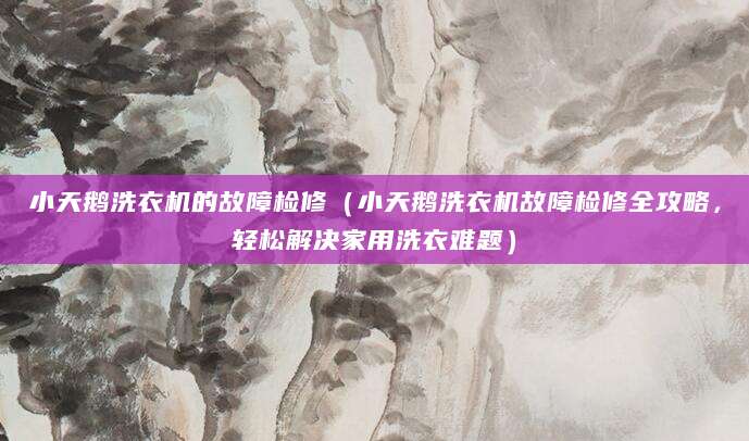 小天鹅洗衣机的故障检修(小天鹅洗衣机故障检修全攻略,轻松解决家用洗衣难题)