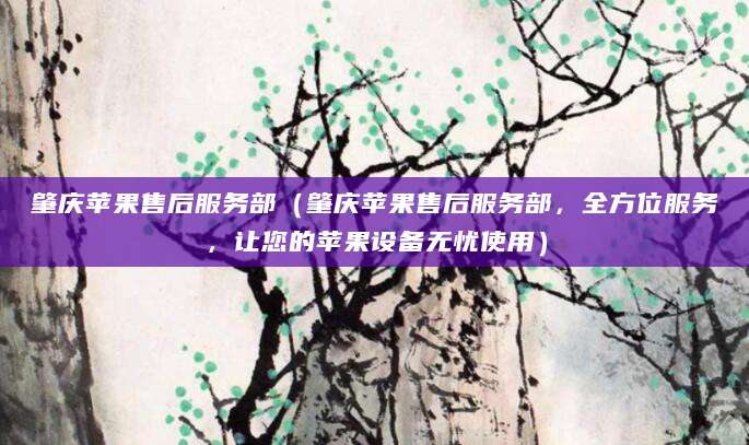 肇庆苹果售后服务部(肇庆苹果售后服务部,全方位服务,让您的苹果设备无忧使用)