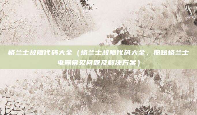 格兰士故障代码大全（格兰士故障代码大全，揭秘格兰士电器常见问题及解决方案）