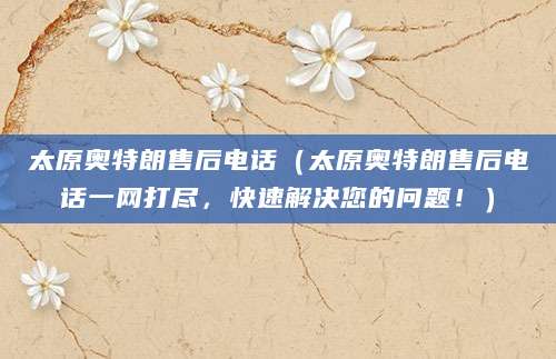 太原奥特朗售后电话（太原奥特朗售后电话一网打尽，快速解决您的问题！）