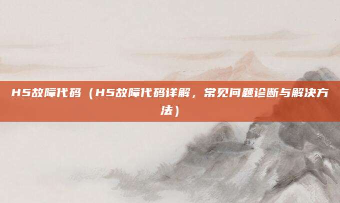 H5故障代码（H5故障代码详解，常见问题诊断与解决方法）