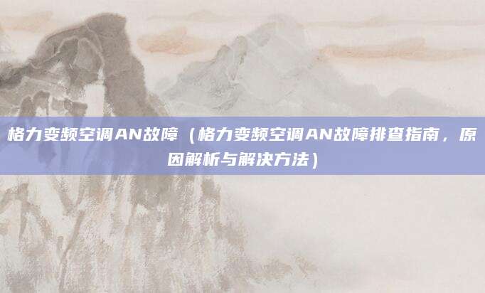 格力变频空调AN故障(格力变频空调AN故障排查指南,原因解析与解决方法)