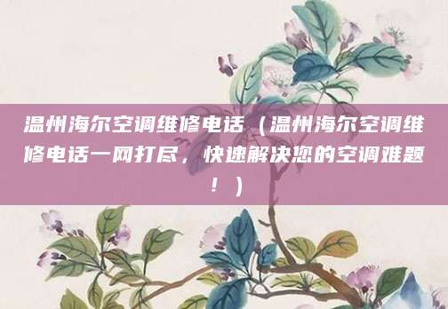 温州海尔空调维修电话（温州海尔空调维修电话一网打尽，快速解决您的空调难题！）