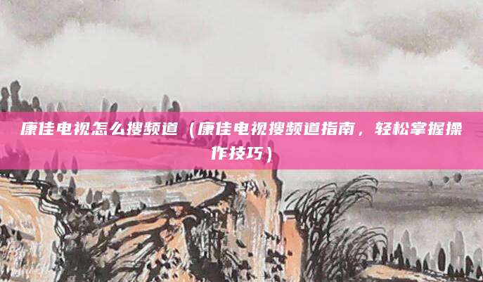 康佳电视怎么搜频道(康佳电视搜频道指南,轻松掌握操作技巧)