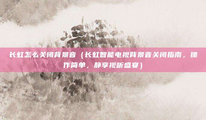 长虹怎么关闭背景音(长虹智能电视背景音关闭指南,操作简单,静享视听盛宴)