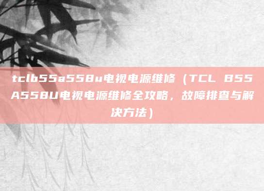 tclb55a558u电视电源维修(TCL B55A558U电视电源维修全攻略,故障排查与解决方法)