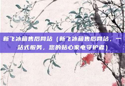 新飞冰箱售后网站（新飞冰箱售后网站，一站式服务，您的贴心家电守护者）