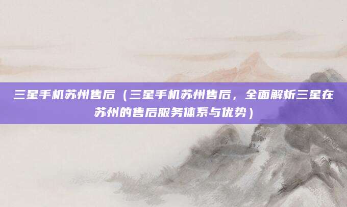三星手机苏州售后（三星手机苏州售后，全面解析三星在苏州的售后服务体系与优势）