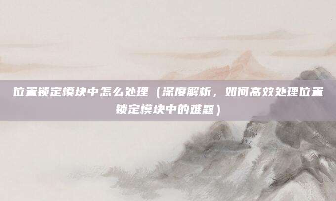 位置锁定模块中怎么处理(深度解析,如何高效处理位置锁定模块中的难题)