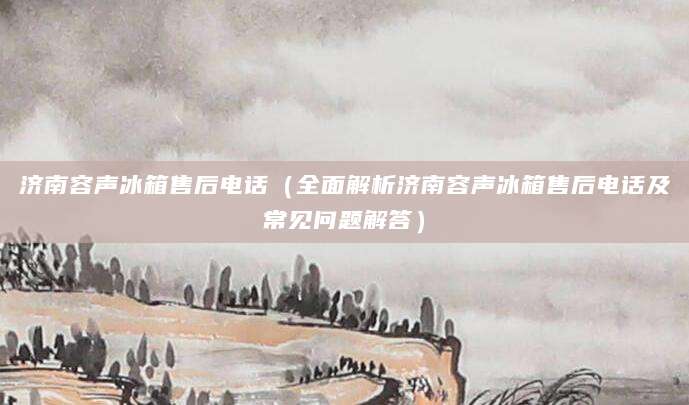 济南容声冰箱售后电话（全面解析济南容声冰箱售后电话及常见问题解答）