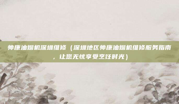 帅康油烟机深圳维修(深圳地区帅康油烟机维修服务指南,让您无忧享受烹饪时光)