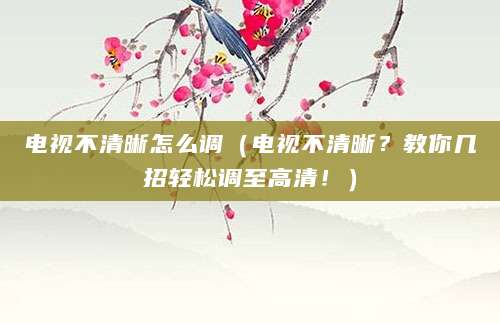 电视不清晰怎么调(电视不清晰?教你几招轻松调至高清!)