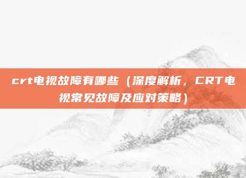 crt电视故障有哪些(深度解析,CRT电视常见故障及应对策略)