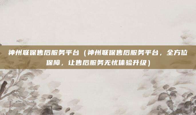 神州联保售后服务平台(神州联保售后服务平台,全方位保障,让售后服务无忧体验升级)
