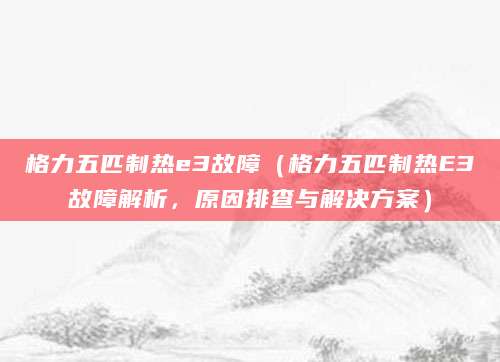 格力五匹制热e3故障（格力五匹制热E3故障解析，原因排查与解决方案）
