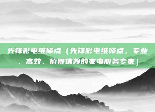 先锋彩电维修点（先锋彩电维修点，专业、高效、值得信赖的家电服务专家）