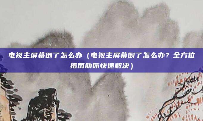 电视主屏幕倒了怎么办(电视主屏幕倒了怎么办?全方位指南助你快速解决)