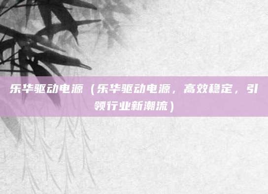 乐华驱动电源(乐华驱动电源,高效稳定,引领行业新潮流)