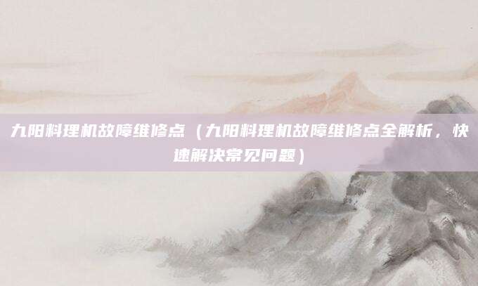 九阳料理机故障维修点(九阳料理机故障维修点全解析,快速解决常见问题)