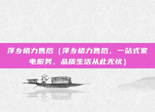萍乡格力售后(萍乡格力售后,一站式家电服务,品质生活从此无忧)
