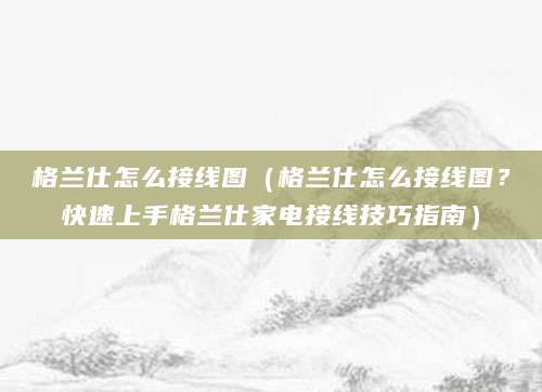 格兰仕怎么接线图（格兰仕怎么接线图？快速上手格兰仕家电接线技巧指南）